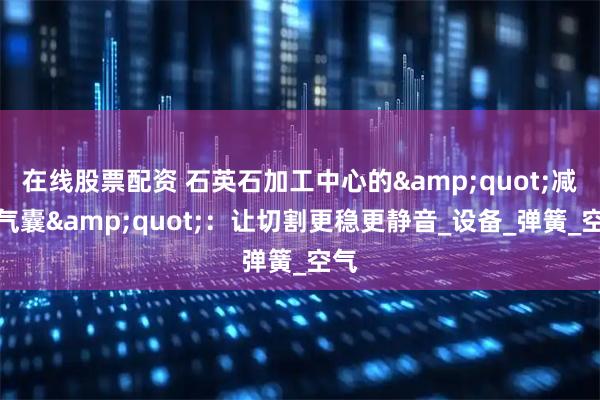在线股票配资 石英石加工中心的&quot;减震气囊&quot;：让切割更稳更静音_设备_弹簧_空气