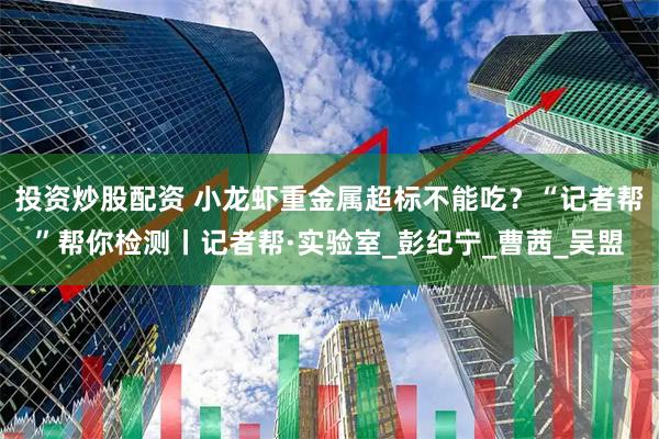 投资炒股配资 小龙虾重金属超标不能吃?“记者帮”帮你检测丨记者帮·实验室_彭纪宁_曹茜_吴盟
