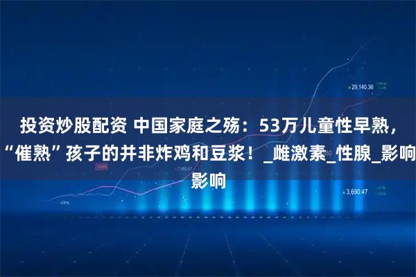 投资炒股配资 中国家庭之殇：53万儿童性早熟，“催熟”孩子的并非炸鸡和豆浆！_雌激素_性腺_影响