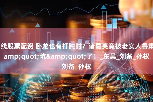 在线股票配资 卧龙也有打盹时？诸葛亮竟被老实人鲁肃&quot;坑&quot;了！_东吴_刘备_孙权