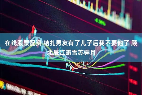 在线股票配资 结扎男友有了儿子后我不要他了 顾北辰江露雪苏霁月