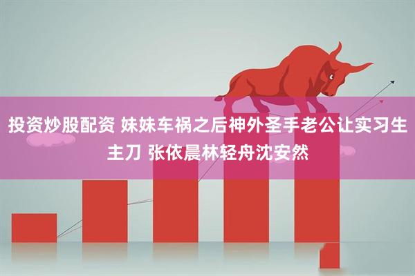 投资炒股配资 妹妹车祸之后神外圣手老公让实习生主刀 张依晨林轻舟沈安然