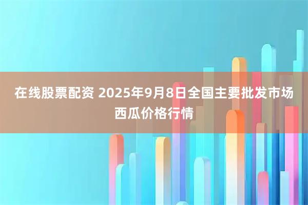 在线股票配资 2025年9月8日全国主要批发市场西瓜价格行情