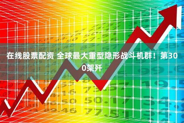 在线股票配资 全球最大重型隐形战斗机群！第300架歼