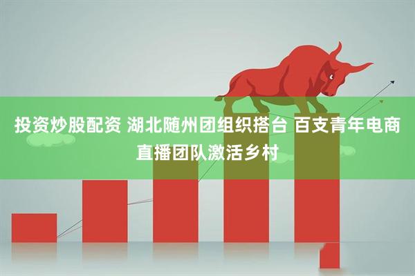 投资炒股配资 湖北随州团组织搭台 百支青年电商直播团队激活乡村