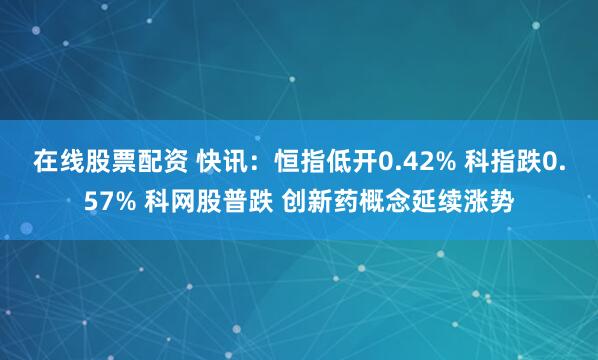 在线股票配资 快讯：恒指低开0.42% 科指跌0.57% 科网股普跌 创新药概念延续涨势