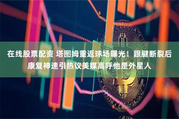 在线股票配资 塔图姆重返球场曝光！跟腱断裂后康复神速引热议美媒高呼他是外星人
