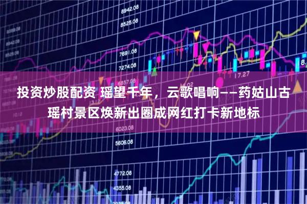投资炒股配资 瑶望千年，云歌唱响——药姑山古瑶村景区焕新出圈成网红打卡新地标