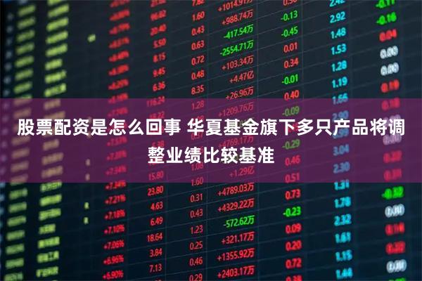 股票配资是怎么回事 华夏基金旗下多只产品将调整业绩比较基准