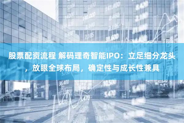 股票配资流程 解码理奇智能IPO：立足细分龙头，放眼全球布局，确定性与成长性兼具
