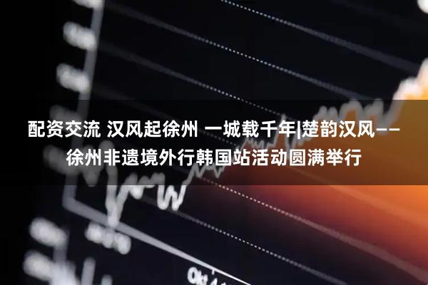 配资交流 汉风起徐州 一城载千年|楚韵汉风——徐州非遗境外行韩国站活动圆满举行