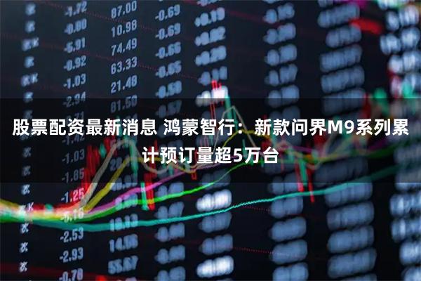 股票配资最新消息 鸿蒙智行：新款问界M9系列累计预订量超5万台